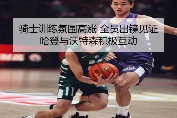 骑士训练氛围高涨 全员出镜见证哈登与沃特森积极互动